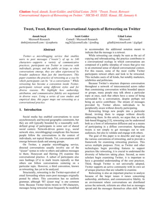 Citation: boyd, danah, Scott Golder, and Gilad Lotan. 2010. “Tweet, Tweet, Retweet:
Conversational Aspects of Retweeting on Twitter.” HICSS-43. IEEE: Kauai, HI, January 6.



    Tweet, Tweet, Retweet: Conversational Aspects of Retweeting on Twitter
        danah boyd                                  Scott Golder                          Gilad Lotan
     Microsoft Research                      Cornell / Microsoft Research                   Microsoft
 dmb@microsoft.com / @zephoria              sag262@cornell.edu / @redlog          giladl@microsoft.com / @gilgul

                       Abstract                              to accommodate the additional notation meant to
                                                             indicate that the message is a retweet.
    Twitter—a microblogging service that enables                 While retweeting can simply be seen as the act of
users to post messages (“tweets”) of up to 140               copying and rebroadcasting, the practice contributes to
characters—supports a variety of communicative               a conversational ecology in which conversations are
practices; participants use Twitter to converse with         composed of a public interplay of voices that give rise
individuals, groups, and the public at large, so when        to an emotional sense of shared conversational context.
conversations emerge, they are often experienced by          For this reason, some of the most visible Twitter
broader audiences than just the interlocutors. This          participants retweet others and look to be retweeted.
paper examines the practice of retweeting as a way by        This includes users of all kinds, but notably marketers,
which participants can be “in a conversation.” While         celebrities and politicians.
retweeting has become a convention inside Twitter,               Because Twitter’s structure disperses conversation
participants retweet using different styles and for          throughout a network of interconnected actors rather
diverse reasons. We highlight how authorship,                than constraining conversation within bounded spaces
attribution, and communicative fidelity are negotiated       or groups, many people may talk about a particular
in diverse ways. Using a series of case studies and          topic at once, such that others have a sense of being
empirical data, this paper maps out retweeting as a          surrounded by a conversation, despite perhaps not
conversational practice.                                     being an active contributor. The stream of messages
                                                             provided by Twitter allows individuals to be
                                                             peripherally aware without directly participating.
1. Introduction                                                  Retweeting brings new people into a particular
                                                             thread, inviting them to engage without directly
    Social media has enabled conversations to occur          addressing them. In this article, we argue that, as with
asynchronously and beyond geographic constraints, but        link-based blogging [13], retweeting can be understood
they are still typically bounded by a reasonably well-       both as a form of information diffusion and as a means
defined group of participants in some sort of shared         of participating in a diffuse conversation. Spreading
social context. Network-driven genres (e.g., social          tweets is not simply to get messages out to new
network sites, microblogging) complicate this because        audiences, but also to validate and engage with others.
people follow the conversations in the context of                The goal of this paper is to describe and map out
individuals, not topical threads. Yet, conversations still   the various conventions of retweeting, and to provide a
emerge between dyads and among groups.                       framework for examining retweeting practices. This
    On Twitter, a popular microblogging service,             serves multiple purposes. First, as Twitter and other
directed conversations usually involve use of the            technologies begin providing features to support
“@user” syntax to refer to others and address messages       practices like retweeting, it is crucial to understand the
to them; Honeycutt and Herring [9] examine this              diversity of behaviors taking place. Second, as more
conversational practice. A subset of participants also       scholars begin examining Twitter, it is important to
uses hashtags (#’s) to mark tweets topically so that         have a grounded understanding of the core practices.
others can follow conversations centering on a               Third, though Twitter is not universally adopted,
particular topic. However, a third convention, known         Twitter supports an active community with its own set
as retweeting, has yet to be analyzed.                       of unique practices that are valuable to examine.
    Structurally, retweeting is the Twitter-equivalent of        Retweeting is also an important practice to analyze
email forwarding where users post messages originally        because of the larger issues it raises concerning
posted by others. This convention has no uniform             authorship, attribution, and communicative fidelity. In
grammar, although ‘RT @user msg’ is one common               an environment where conversations are distributed
form. Because Twitter limits tweets to 140 characters,       across the network, referents are often lost as messages
messages being retweeted must frequently be modified         spread and the messages themselves often shift. What
 