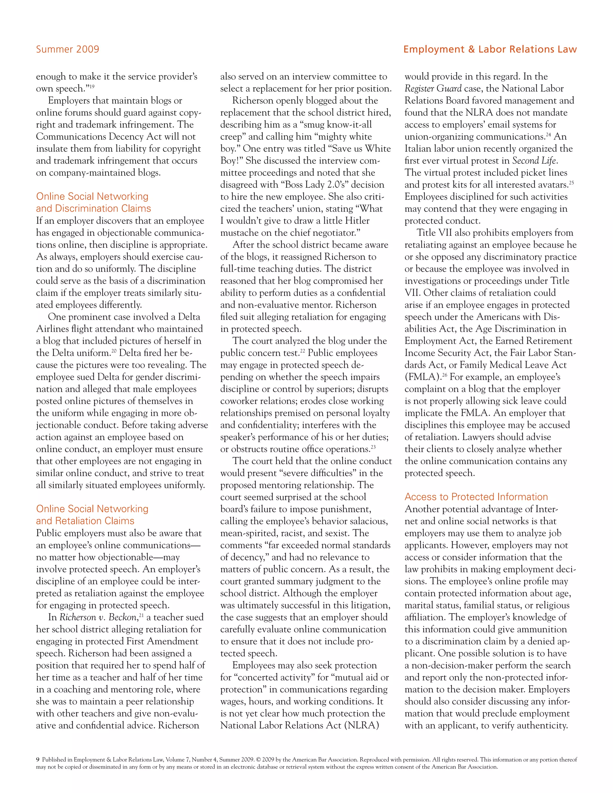 Summer 2009                                                                                                                                   Employment & Labor Relations Law

enough to make it the service provider’s                               also served on an interview committee to                                would provide in this regard. In the
own speech.”19                                                         select a replacement for her prior position.                            Register Guard case, the National Labor
   Employers that maintain blogs or                                        Richerson openly blogged about the                                  Relations Board favored management and
online forums should guard against copy-                               replacement that the school district hired,                             found that the NLRA does not mandate
right and trademark infringement. The                                  describing him as a “smug know-it-all                                   access to employers’ email systems for
Communications Decency Act will not                                    creep” and calling him “mighty white                                    union-organizing communications.24 An
insulate them from liability for copyright                             boy.” One entry was titled “Save us White                               Italian labor union recently organized the
and trademark infringement that occurs                                 Boy!” She discussed the interview com-                                  first ever virtual protest in Second Life.
on company-maintained blogs.                                           mittee proceedings and noted that she                                   The virtual protest included picket lines
                                                                       disagreed with “Boss Lady 2.0’s” decision                               and protest kits for all interested avatars.25
Online Social Networking                                               to hire the new employee. She also criti-                               Employees disciplined for such activities
and Discrimination Claims                                              cized the teachers’ union, stating “What                                may contend that they were engaging in
If an employer discovers that an employee                              I wouldn’t give to draw a little Hitler                                 protected conduct.
has engaged in objectionable communica-                                mustache on the chief negotiator.”                                          Title VII also prohibits employers from
tions online, then discipline is appropriate.                              After the school district became aware                              retaliating against an employee because he
As always, employers should exercise cau-                              of the blogs, it reassigned Richerson to                                or she opposed any discriminatory practice
tion and do so uniformly. The discipline                               full-time teaching duties. The district                                 or because the employee was involved in
could serve as the basis of a discrimination                           reasoned that her blog compromised her                                  investigations or proceedings under Title
claim if the employer treats similarly situ-                           ability to perform duties as a confidential                             VII. Other claims of retaliation could
ated employees differently.                                            and non-evaluative mentor. Richerson                                    arise if an employee engages in protected
    One prominent case involved a Delta                                filed suit alleging retaliation for engaging                            speech under the Americans with Dis-
Airlines flight attendant who maintained                               in protected speech.                                                    abilities Act, the Age Discrimination in
a blog that included pictures of herself in                                The court analyzed the blog under the                               Employment Act, the Earned Retirement
the Delta uniform.20 Delta fired her be-                               public concern test.22 Public employees                                 Income Security Act, the Fair Labor Stan-
cause the pictures were too revealing. The                             may engage in protected speech de-                                      dards Act, or Family Medical Leave Act
employee sued Delta for gender discrimi-                               pending on whether the speech impairs                                   (FMLA).26 For example, an employee’s
nation and alleged that male employees                                 discipline or control by superiors; disrupts                            complaint on a blog that the employer
posted online pictures of themselves in                                coworker relations; erodes close working                                is not properly allowing sick leave could
the uniform while engaging in more ob-                                 relationships premised on personal loyalty                              implicate the FMLA. An employer that
jectionable conduct. Before taking adverse                             and confidentiality; interferes with the                                disciplines this employee may be accused
action against an employee based on                                    speaker’s performance of his or her duties;                             of retaliation. Lawyers should advise
online conduct, an employer must ensure                                or obstructs routine office operations.23                               their clients to closely analyze whether
that other employees are not engaging in                                   The court held that the online conduct                              the online communication contains any
similar online conduct, and strive to treat                            would present “severe difficulties” in the                              protected speech.
all similarly situated employees uniformly.                            proposed mentoring relationship. The
                                                                       court seemed surprised at the school                                    Access to Protected Information
Online Social Networking                                               board’s failure to impose punishment,                                   Another potential advantage of Inter-
and Retaliation Claims                                                 calling the employee’s behavior salacious,                              net and online social networks is that
Public employers must also be aware that                               mean-spirited, racist, and sexist. The                                  employers may use them to analyze job
an employee’s online communications—                                   comments “far exceeded normal standards                                 applicants. However, employers may not
no matter how objectionable—may                                        of decency,” and had no relevance to                                    access or consider information that the
involve protected speech. An employer’s                                matters of public concern. As a result, the                             law prohibits in making employment deci-
discipline of an employee could be inter-                              court granted summary judgment to the                                   sions. The employee’s online profile may
preted as retaliation against the employee                             school district. Although the employer                                  contain protected information about age,
for engaging in protected speech.                                      was ultimately successful in this litigation,                           marital status, familial status, or religious
   In Richerson v. Beckon,21 a teacher sued                            the case suggests that an employer should                               affiliation. The employer’s knowledge of
her school district alleging retaliation for                           carefully evaluate online communication                                 this information could give ammunition
engaging in protected First Amendment                                  to ensure that it does not include pro-                                 to a discrimination claim by a denied ap-
speech. Richerson had been assigned a                                  tected speech.                                                          plicant. One possible solution is to have
position that required her to spend half of                                Employees may also seek protection                                  a non-decision-maker perform the search
her time as a teacher and half of her time                             for “concerted activity” for “mutual aid or                             and report only the non-protected infor-
in a coaching and mentoring role, where                                protection” in communications regarding                                 mation to the decision maker. Employers
she was to maintain a peer relationship                                wages, hours, and working conditions. It                                should also consider discussing any infor-
with other teachers and give non-evalu-                                is not yet clear how much protection the                                mation that would preclude employment
ative and confidential advice. Richerson                               National Labor Relations Act (NLRA)                                     with an applicant, to verify authenticity.


9 Published in Employment & Labor Relations Law, Volume 7, Number 4, Summer 2009. © 2009 by the American Bar Association. Reproduced with permission. All rights reserved. This information or any portion thereof
may not be copied or disseminated in any form or by any means or stored in an electronic database or retrieval system without the express written consent of the American Bar Association.
 