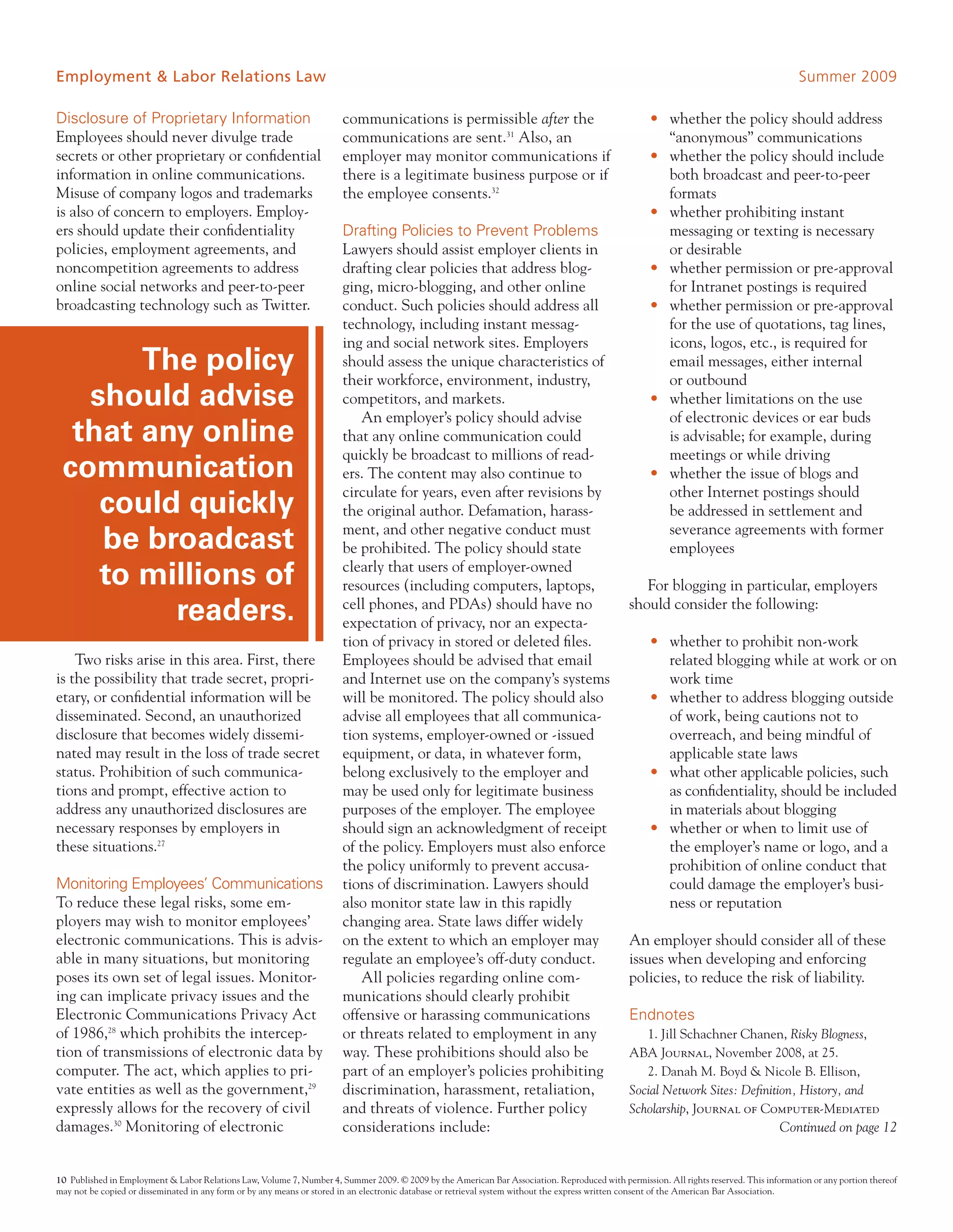 Employment & Labor Relations Law                                                                                                                                                          Summer 2009

Disclosure of Proprietary Information                                  communications is permissible after the                                      • whether the policy should address
Employees should never divulge trade                                   communications are sent.31 Also, an                                            “anonymous” communications
secrets or other proprietary or confidential                           employer may monitor communications if                                       • whether the policy should include
information in online communications.                                  there is a legitimate business purpose or if                                   both broadcast and peer-to-peer
Misuse of company logos and trademarks                                 the employee consents.32                                                       formats
is also of concern to employers. Employ-                                                                                                            • whether prohibiting instant
ers should update their confidentiality                                Drafting Policies to Prevent Problems                                          messaging or texting is necessary
policies, employment agreements, and                                   Lawyers should assist employer clients in                                      or desirable
noncompetition agreements to address                                   drafting clear policies that address blog-                                   • whether permission or pre-approval
online social networks and peer-to-peer                                ging, micro-blogging, and other online                                         for Intranet postings is required
broadcasting technology such as Twitter.                               conduct. Such policies should address all                                    • whether permission or pre-approval
                                                                       technology, including instant messag-                                          for the use of quotations, tag lines,
                                                                       ing and social network sites. Employers                                        icons, logos, etc., is required for
       The policy                                                      should assess the unique characteristics of
                                                                       their workforce, environment, industry,
                                                                                                                                                      email messages, either internal
                                                                                                                                                      or outbound
   should advise                                                       competitors, and markets.                                                    • whether limitations on the use
                                                                           An employer’s policy should advise                                         of electronic devices or ear buds
  that any online                                                      that any online communication could                                            is advisable; for example, during
                                                                       quickly be broadcast to millions of read-                                      meetings or while driving
 communication                                                         ers. The content may also continue to                                        • whether the issue of blogs and
                                                                       circulate for years, even after revisions by                                   other Internet postings should
    could quickly                                                      the original author. Defamation, harass-                                       be addressed in settlement and
                                                                       ment, and other negative conduct must                                          severance agreements with former
    be broadcast                                                       be prohibited. The policy should state                                         employees

    to millions of                                                     clearly that users of employer-owned
                                                                       resources (including computers, laptops,                                   For blogging in particular, employers
         readers.                                                      cell phones, and PDAs) should have no
                                                                       expectation of privacy, nor an expecta-
                                                                                                                                               should consider the following:

                                                                       tion of privacy in stored or deleted files.                                  • whether to prohibit non-work
    Two risks arise in this area. First, there                         Employees should be advised that email                                         related blogging while at work or on
is the possibility that trade secret, propri-                          and Internet use on the company’s systems                                      work time
etary, or confidential information will be                             will be monitored. The policy should also                                    • whether to address blogging outside
disseminated. Second, an unauthorized                                  advise all employees that all communica-                                       of work, being cautions not to
disclosure that becomes widely dissemi-                                tion systems, employer-owned or -issued                                        overreach, and being mindful of
nated may result in the loss of trade secret                           equipment, or data, in whatever form,                                          applicable state laws
status. Prohibition of such communica-                                 belong exclusively to the employer and                                       • what other applicable policies, such
tions and prompt, effective action to                                  may be used only for legitimate business                                       as confidentiality, should be included
address any unauthorized disclosures are                               purposes of the employer. The employee                                         in materials about blogging
necessary responses by employers in                                    should sign an acknowledgment of receipt                                     • whether or when to limit use of
these situations.27                                                    of the policy. Employers must also enforce                                     the employer’s name or logo, and a
                                                                       the policy uniformly to prevent accusa-                                        prohibition of online conduct that
Monitoring Employees’ Communications                                   tions of discrimination. Lawyers should                                        could damage the employer’s busi-
To reduce these legal risks, some em-                                  also monitor state law in this rapidly                                         ness or reputation
ployers may wish to monitor employees’                                 changing area. State laws differ widely
electronic communications. This is advis-                              on the extent to which an employer may                                  An employer should consider all of these
able in many situations, but monitoring                                regulate an employee’s off-duty conduct.                                issues when developing and enforcing
poses its own set of legal issues. Monitor-                                All policies regarding online com-                                  policies, to reduce the risk of liability.
ing can implicate privacy issues and the                               munications should clearly prohibit
Electronic Communications Privacy Act                                  offensive or harassing communications                                   Endnotes
of 1986,28 which prohibits the intercep-                               or threats related to employment in any                                    1. Jill Schachner Chanen, Risky Blogness,
tion of transmissions of electronic data by                            way. These prohibitions should also be                                  ABA Journal, November 2008, at 25.
computer. The act, which applies to pri-                               part of an employer’s policies prohibiting                                 2. Danah M. Boyd & Nicole B. Ellison,
vate entities as well as the government,29                             discrimination, harassment, retaliation,                                Social Network Sites: Definition, History, and
expressly allows for the recovery of civil                             and threats of violence. Further policy                                 Scholarship, Journal of Computer-Mediated
damages.30 Monitoring of electronic                                    considerations include:                                                                                       Continued on page 12


10 Published in Employment & Labor Relations Law, Volume 7, Number 4, Summer 2009. © 2009 by the American Bar Association. Reproduced with permission. All rights reserved. This information or any portion thereof
may not be copied or disseminated in any form or by any means or stored in an electronic database or retrieval system without the express written consent of the American Bar Association.
 