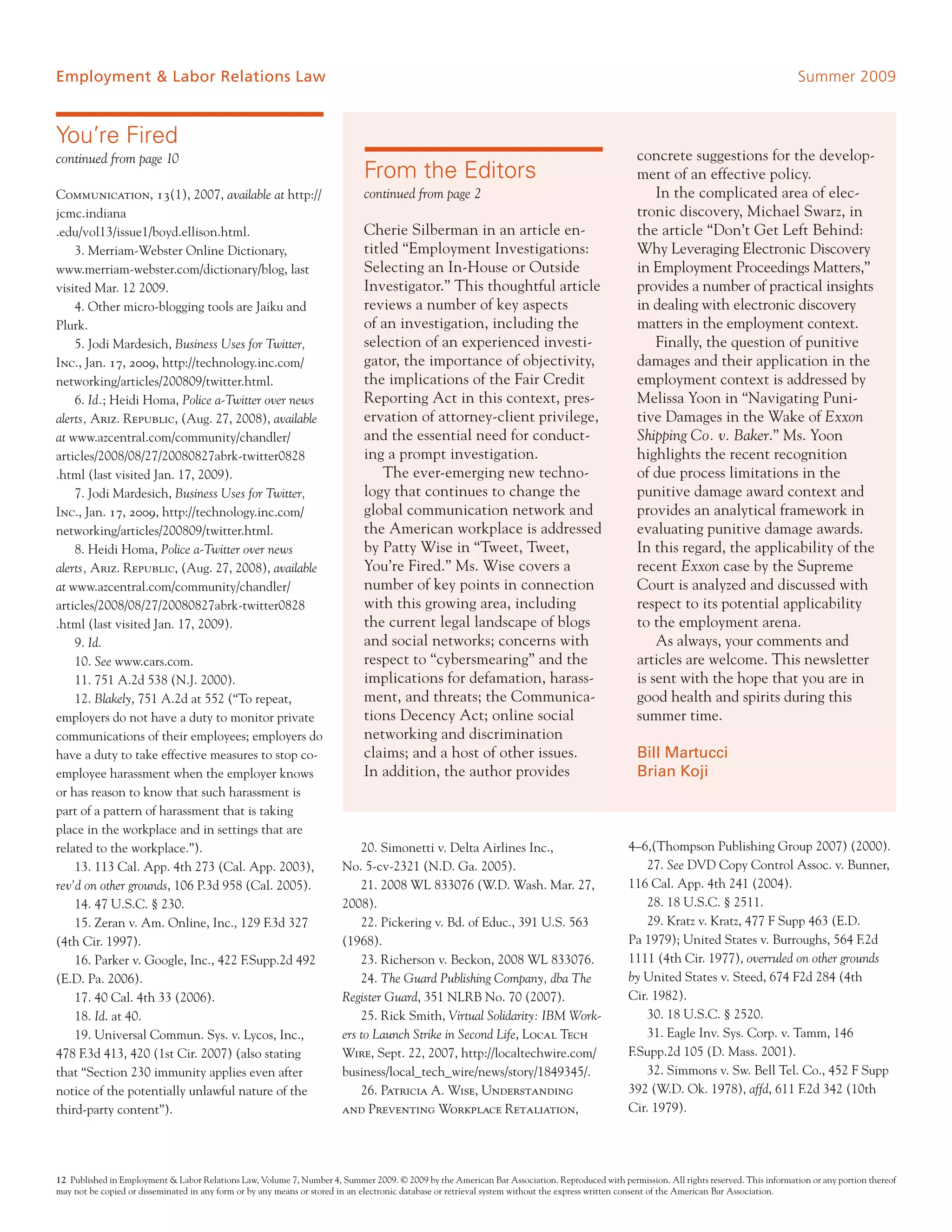 Employment & Labor Relations Law                                                                                                                                                          Summer 2009


You’re Fired
continued from page 10                                                                                                                           concrete suggestions for the develop-
                                                                             From the Editors                                                    ment of an effective policy.
Communication, 13(1), 2007, available at http://                             continued from page 2                                                   In the complicated area of elec-
jcmc.indiana                                                                                                                                     tronic discovery, Michael Swarz, in
.edu/vol13/issue1/boyd.ellison.html.                                         Cherie Silberman in an article en-                                  the article “Don’t Get Left Behind:
    3. Merriam-Webster Online Dictionary,                                    titled “Employment Investigations:                                  Why Leveraging Electronic Discovery
www.merriam-webster.com/dictionary/blog, last                                Selecting an In-House or Outside                                    in Employment Proceedings Matters,”
visited Mar. 12 2009.                                                        Investigator.” This thoughtful article                              provides a number of practical insights
    4. Other micro-blogging tools are Jaiku and                              reviews a number of key aspects                                     in dealing with electronic discovery
Plurk.                                                                       of an investigation, including the                                  matters in the employment context.
    5. Jodi Mardesich, Business Uses for Twitter,                            selection of an experienced investi-                                    Finally, the question of punitive
Inc., Jan. 17, 2009, http://technology.inc.com/                              gator, the importance of objectivity,                               damages and their application in the
networking/articles/200809/twitter.html.                                     the implications of the Fair Credit                                 employment context is addressed by
    6. Id.; Heidi Homa, Police a-Twitter over news                           Reporting Act in this context, pres-                                Melissa Yoon in “Navigating Puni-
alerts, Ariz. Republic, (Aug. 27, 2008), available                           ervation of attorney-client privilege,                              tive Damages in the Wake of Exxon
at www.azcentral.com/community/chandler/                                     and the essential need for conduct-                                 Shipping Co. v. Baker.” Ms. Yoon
articles/2008/08/27/20080827abrk-twitter0828                                 ing a prompt investigation.                                         highlights the recent recognition
.html (last visited Jan. 17, 2009).                                              The ever-emerging new techno-                                   of due process limitations in the
    7. Jodi Mardesich, Business Uses for Twitter,                            logy that continues to change the                                   punitive damage award context and
Inc., Jan. 17, 2009, http://technology.inc.com/                              global communication network and                                    provides an analytical framework in
networking/articles/200809/twitter.html.                                     the American workplace is addressed                                 evaluating punitive damage awards.
    8. Heidi Homa, Police a-Twitter over news                                by Patty Wise in “Tweet, Tweet,                                     In this regard, the applicability of the
alerts, Ariz. Republic, (Aug. 27, 2008), available                           You’re Fired.” Ms. Wise covers a                                    recent Exxon case by the Supreme
at www.azcentral.com/community/chandler/                                     number of key points in connection                                  Court is analyzed and discussed with
articles/2008/08/27/20080827abrk-twitter0828                                 with this growing area, including                                   respect to its potential applicability
.html (last visited Jan. 17, 2009).                                          the current legal landscape of blogs                                to the employment arena.
    9. Id.                                                                   and social networks; concerns with                                      As always, your comments and
    10. See www.cars.com.                                                    respect to “cybersmearing” and the                                  articles are welcome. This newsletter
    11. 751 A.2d 538 (N.J. 2000).                                            implications for defamation, harass-                                is sent with the hope that you are in
    12. Blakely, 751 A.2d at 552 (“To repeat,                                ment, and threats; the Communica-                                   good health and spirits during this
employers do not have a duty to monitor private                              tions Decency Act; online social                                    summer time.
communications of their employees; employers do                              networking and discrimination
have a duty to take effective measures to stop co-                           claims; and a host of other issues.                                 Bill Martucci
employee harassment when the employer knows                                  In addition, the author provides                                    Brian Koji
or has reason to know that such harassment is
part of a pattern of harassment that is taking
place in the workplace and in settings that are
related to the workplace.”).                                               20. Simonetti v. Delta Airlines Inc.,                               4–6,(Thompson Publishing Group 2007) (2000).
    13. 113 Cal. App. 4th 273 (Cal. App. 2003),                        No. 5-cv-2321 (N.D. Ga. 2005).                                              27. See DVD Copy Control Assoc. v. Bunner,
rev’d on other grounds, 106 P.3d 958 (Cal. 2005).                          21. 2008 WL 833076 (W.D. Wash. Mar. 27,                             116 Cal. App. 4th 241 (2004).
    14. 47 U.S.C. § 230.                                               2008).                                                                      28. 18 U.S.C. § 2511.
    15. Zeran v. Am. Online, Inc., 129 F.3d 327                            22. Pickering v. Bd. of Educ., 391 U.S. 563                             29. Kratz v. Kratz, 477 F Supp 463 (E.D.
(4th Cir. 1997).                                                       (1968).                                                                 Pa 1979); United States v. Burroughs, 564 F.2d
    16. Parker v. Google, Inc., 422 F.Supp.2d 492                          23. Richerson v. Beckon, 2008 WL 833076.                            1111 (4th Cir. 1977), overruled on other grounds
(E.D. Pa. 2006).                                                           24. The Guard Publishing Company, dba The                           by United States v. Steed, 674 F2d 284 (4th
    17. 40 Cal. 4th 33 (2006).                                         Register Guard, 351 NLRB No. 70 (2007).                                 Cir. 1982).
    18. Id. at 40.                                                         25. Rick Smith, Virtual Solidarity: IBM Work-                           30. 18 U.S.C. § 2520.
    19. Universal Commun. Sys. v. Lycos, Inc.,                         ers to Launch Strike in Second Life, Local Tech                             31. Eagle Inv. Sys. Corp. v. Tamm, 146
478 F.3d 413, 420 (1st Cir. 2007) (also stating                        Wire, Sept. 22, 2007, http://localtechwire.com/                         F.Supp.2d 105 (D. Mass. 2001).
that “Section 230 immunity applies even after                          business/local_tech_wire/news/story/1849345/.                               32. Simmons v. Sw. Bell Tel. Co., 452 F Supp
notice of the potentially unlawful nature of the                           26. Patricia A. Wise, Understanding                                 392 (W.D. Ok. 1978), affd, 611 F.2d 342 (10th
third-party content”).                                                 and Preventing Workplace Retaliation,                                   Cir. 1979).




12 Published in Employment & Labor Relations Law, Volume 7, Number 4, Summer 2009. © 2009 by the American Bar Association. Reproduced with permission. All rights reserved. This information or any portion thereof
may not be copied or disseminated in any form or by any means or stored in an electronic database or retrieval system without the express written consent of the American Bar Association.
 