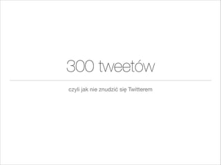 300 tweetów
czyli jak nie znudzić się Twitterem

 