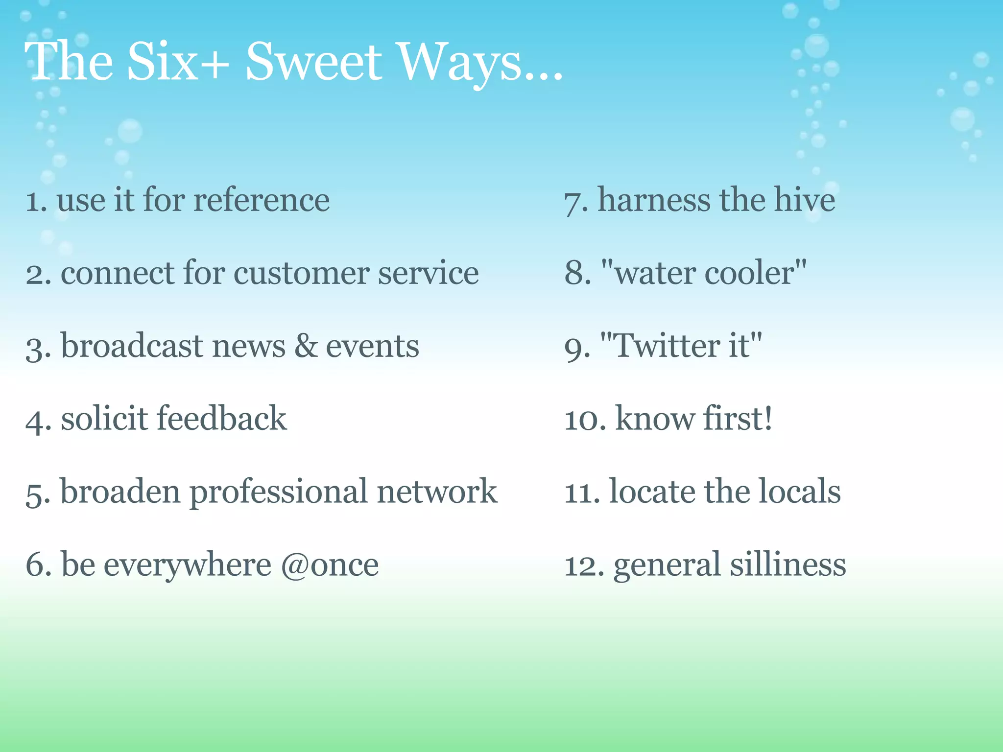 The Six+ Sweet Ways... 1. use it for reference 2. connect for customer service 3. broadcast news & events 4. solicit feedback 5. broaden professional network 6. be everywhere @once 7. harness the hive 8. "water cooler" 9. "Twitter it" 10. know first! 11. locate the locals 12. general silliness