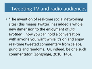 Tweeting TV and radio audiences ‘ The invention of real-time social networking sites (this means Twitter) has added a whole new dimension to the enjoyment of  Big Brother ... now you can hold a conversation with anyone you want while it's on and enjoy real-time tweeted commentary from celebs, pundits and randoms.  Or, indeed, be one such commentator' (Longridge, 2010: 146). 