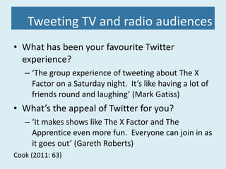 Tweeting TV and radio audiences What has been your favourite Twitter experience? ‘ The group experience of tweeting about The X Factor on a Saturday night.  It’s like having a lot of friends round and laughing’ (Mark Gatiss) What’s the appeal of Twitter for you? ‘ It makes shows like The X Factor and The Apprentice even more fun.  Everyone can join in as it goes out’ (Gareth Roberts) Cook (2011: 63) 