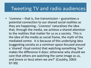 Tweeting TV and radio audiences ‘ Liveness – that is, live transmission – guarantees a potential connection to our shared social realities as they are happening…‘Liveness’ naturalises the idea that, through the media, we achieve a shared attention to the realities that matter for us as a society.  This is the idea of the media as social frame, the myth of the mediated centre.  It is because of this underlying idea (suggesting society as a common space focused around a ‘shared’ ritual centre) that watching something ‘live’ makes the difference it does: otherwise why should we care that others are watching the same image as us, and (more or less) when we are?’ (Couldry, 2003: 97-99) 