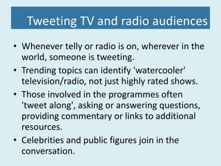 Tweeting TV and radio audiences Whenever telly or radio is on, wherever in the world, someone is tweeting. Trending topics can identify 'watercooler' television/radio, not just highly rated shows. Those involved in the programmes often 'tweet along', asking or answering questions, providing commentary or links to additional resources. Celebrities and public figures join in the conversation. 