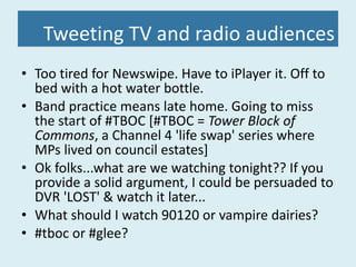 Tweeting TV and radio audiences Too tired for Newswipe. Have to iPlayer it. Off to bed with a hot water bottle. Band practice means late home. Going to miss the start of #TBOC [#TBOC =  Tower Block of Commons , a Channel 4 'life swap' series where MPs lived on council estates] Ok folks...what are we watching tonight?? If you provide a solid argument, I could be persuaded to DVR 'LOST' & watch it later... What should I watch 90120 or vampire dairies? #tboc or #glee? 