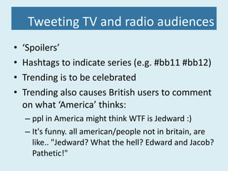 Tweeting TV and radio audiences ‘ Spoilers’ Hashtags to indicate series (e.g. #bb11 #bb12) Trending is to be celebrated Trending also causes British users to comment on what ‘America’ thinks: ppl in America might think WTF is Jedward :) It's funny. all american/people not in britain, are like.. "Jedward? What the hell? Edward and Jacob? Pathetic!" 