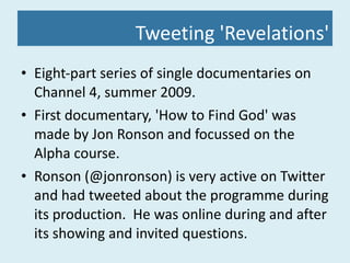 Tweeting 'Revelations' Eight-part series of single documentaries on Channel 4, summer 2009. First documentary, 'How to Find God' was made by Jon Ronson and focussed on the Alpha course. Ronson (@jonronson) is very active on Twitter and had tweeted about the programme during its production.  He was online during and after its showing and invited questions. 