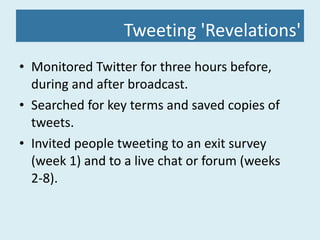 Tweeting 'Revelations' Monitored Twitter for three hours before, during and after broadcast. Searched for key terms and saved copies of tweets. Invited people tweeting to an exit survey (week 1) and to a live chat or forum (weeks 2-8). 