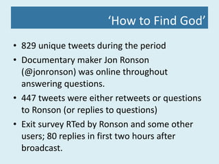 ‘ How to Find God’ 829 unique tweets during the period Documentary maker Jon Ronson (@jonronson) was online throughout answering questions. 447 tweets were either retweets or questions to Ronson (or replies to questions) Exit survey RTed by Ronson and some other users; 80 replies in first two hours after broadcast. 