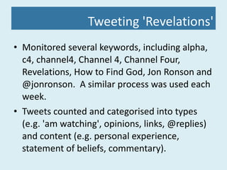 Tweeting 'Revelations' Monitored several keywords, including alpha, c4, channel4, Channel 4, Channel Four, Revelations, How to Find God, Jon Ronson and @jonronson.  A similar process was used each week. Tweets counted and categorised into types (e.g. 'am watching', opinions, links, @replies) and content (e.g. personal experience, statement of beliefs, commentary). 