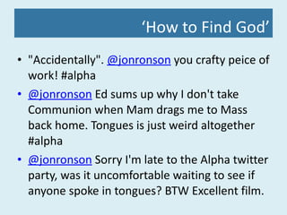 ‘ How to Find God’ "Accidentally".  @jonronson  you crafty peice of work! #alpha  @jonronson  Ed sums up why I don't take Communion when Mam drags me to Mass back home. Tongues is just weird altogether #alpha @jonronson  Sorry I'm late to the Alpha twitter party, was it uncomfortable waiting to see if anyone spoke in tongues? BTW Excellent film. 