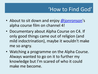‘ How to Find God’ About to sit down and enjoy  @jonronson 's alpha course film on channel 4! Documentary about Alpha Course on C4. If only good things came out of religion (and mild indoctrination), maybe it wouldn't make me so angry. Watching a programme on the Alpha Course. Always wanted to go on it to further my knowledge but I'm scared of who it could make me become. 
