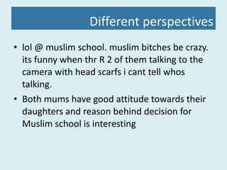 Different perspectives lol @ muslim school. muslim bitches be crazy. its funny when thr R 2 of them talking to the camera with head scarfs i cant tell whos talking.  Both mums have good attitude towards their daughters and reason behind decision for Muslim school is interesting  
