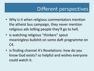 Different perspectives Why is it when religious commentators mention the atheist bus campaign, they never mention religious ads telling people they'll go to hell.  is watching religious "thinkers" spout meaningless bullshit on some daft programme on C4.  Is finding channel 4's Revelations: how do you know God exists? so helpful and wishes everyone could watch it.  