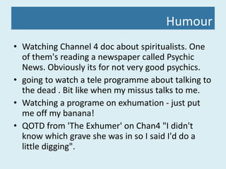 Humour Watching Channel 4 doc about spiritualists. One of them's reading a newspaper called Psychic News. Obviously its for not very good psychics.  going to watch a tele programme about talking to the dead . Bit like when my missus talks to me. Watching a programe on exhumation - just put me off my banana! QOTD from 'The Exhumer' on Chan4 "I didn't know which grave she was in so I said I'd do a little digging". 