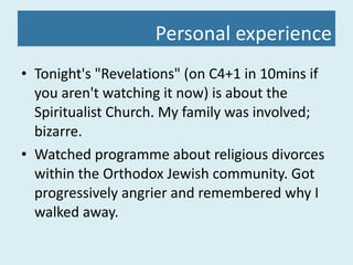 Personal experience Tonight's "Revelations" (on C4+1 in 10mins if you aren't watching it now) is about the Spiritualist Church. My family was involved; bizarre. Watched programme about religious divorces within the Orthodox Jewish community. Got progressively angrier and remembered why I walked away. 