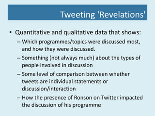 Tweeting 'Revelations' Quantitative and qualitative data that shows: Which programmes/topics were discussed most, and how they were discussed. Something (not always much) about the types of people involved in discussion Some level of comparison between whether tweets are individual statements or discussion/interaction How the presence of Ronson on Twitter impacted the discussion of his programme 