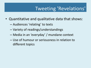 Tweeting 'Revelations' Quantitative and qualitative data that shows: Audiences ‘relating’ to texts Variety of readings/understandings Media in an ‘everyday’ / mundane context Use of humour or seriousness in relation to different topics 