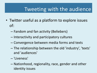 Tweeting with the audience Twitter useful as a platform to explore issues of: Fandom and fan activity (Beliebers) Interactivity and participatory cultures Convergence between media forms and texts The relationship between the old 'industry', 'texts' and 'audiences' 'Liveness' Nationhood, regionality, race, gender and other identity issues 