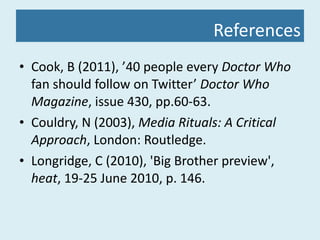 References Cook, B (2011), ’40 people every  Doctor Who  fan should follow on Twitter’  Doctor Who Magazine , issue 430, pp.60-63. Couldry, N (2003),  Media Rituals: A Critical Approach , London: Routledge. Longridge, C (2010), 'Big Brother preview',  heat , 19-25 June 2010, p. 146. 