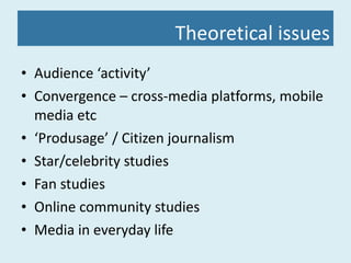 Theoretical issues Audience ‘activity’ Convergence – cross-media platforms, mobile media etc ‘ Produsage’ / Citizen journalism Star/celebrity studies Fan studies Online community studies Media in everyday life 