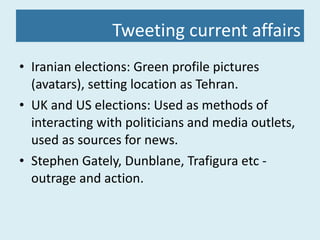 Tweeting current affairs Iranian elections: Green profile pictures (avatars), setting location as Tehran. UK and US elections: Used as methods of interacting with politicians and media outlets, used as sources for news. Stephen Gately, Dunblane, Trafigura etc - outrage and action. 