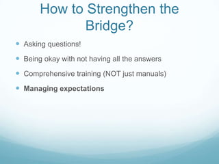 How to Strengthen the
              Bridge?
 Asking questions!
 Being okay with not having all the answers
 Comprehensive training (NOT just manuals)
 Managing expectations
 