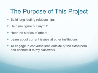 The Purpose of This Project
 Build long lasting relationships
 Help me figure out my “fit”
 Hear the stories of others
 Learn about current issues at other institutions
 To engage in conversations outside of the classroom
  and connect it to my classwork
 