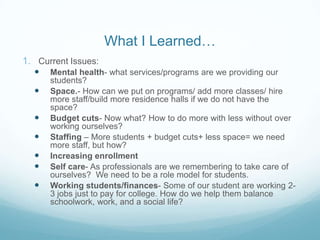 What I Learned…
1. Current Issues:
     Mental health- what services/programs are we providing our
      students?
     Space.- How can we put on programs/ add more classes/ hire
      more staff/build more residence halls if we do not have the
      space?
     Budget cuts- Now what? How to do more with less without over
      working ourselves?
     Staffing – More students + budget cuts+ less space= we need
      more staff, but how?
     Increasing enrollment
     Self care- As professionals are we remembering to take care of
      ourselves? We need to be a role model for students.
     Working students/finances- Some of our student are working 2-
      3 jobs just to pay for college. How do we help them balance
      schoolwork, work, and a social life?
 