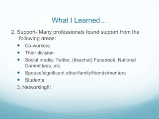 What I Learned…
2. Support- Many professionals found support from the
    following areas:
    Co-workers
    Their division
    Social media: Twitter, (#sachat) Facebook, National
      Committees, etc.
   Spouse/significant other/family/friends/mentors
   Students
  3. Networking!!!
 