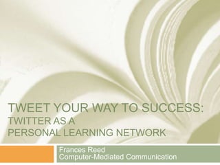 TWEET YOUR WAY TO SUCCESS: 
TWITTER AS A 
PERSONAL LEARNING NETWORK 
Frances Reed 
Computer-Mediated Communication 
 