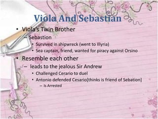 Viola And Sebastian
• Viola’s Twin Brother
  – Sebastion
     • Survived in shipwreck (went to Illyria)
     • Sea captain, friend, wanted for piracy against Orsino
• Resemble each other
  – leads to the jealous Sir Andrew
     • Challenged Cerario to duel
     • Antonio defended Cesario[thinks is friend of Sebation]
         – Is Arrested
 