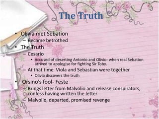 The Truth
• Olivia met Sebation
   – Became betrothed
• The Truth
   – Cesario
      • Accused of deserting Antonio and Olivio- when real Sebation
        arrived to apologise for fighting Sir Toby.
   – At that time Viola and Sebastian were together
      • Olivia discovers the truth
• Orsino’s fool- Feste
   – Brings letter from Malvolio and release conspirators,
     confess having written the letter
   – Malvolio, departed, promised revenge
 