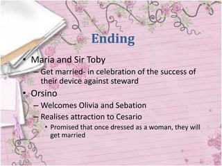 Ending
• Maria and Sir Toby
  – Get married- in celebration of the success of
    their device against steward
• Orsino
  – Welcomes Olivia and Sebation
  – Realises attraction to Cesario
     • Promised that once dressed as a woman, they will
       get married
 