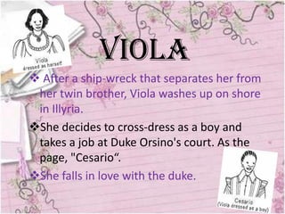Viola
 After a ship-wreck that separates her from
 her twin brother, Viola washes up on shore
 in Illyria.
She decides to cross-dress as a boy and
 takes a job at Duke Orsino's court. As the
 page, "Cesario“.
She falls in love with the duke.
 