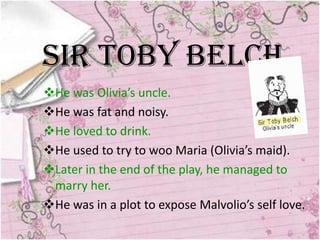 Sir Toby Belch
He was Olivia’s uncle.
He was fat and noisy.
He loved to drink.
He used to try to woo Maria (Olivia’s maid).
Later in the end of the play, he managed to
 marry her.
He was in a plot to expose Malvolio’s self love.
 