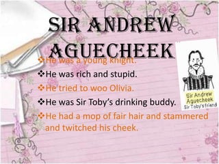 Sir Andrew
 Aguecheek
He was a young knight.
He was rich and stupid.
He tried to woo Olivia.
He was Sir Toby’s drinking buddy.
He had a mop of fair hair and stammered
 and twitched his cheek.
 