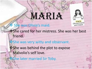 Maria
 She was Olivia’s maid.
She cared for her mistress. She was her best
 friend.
She was very witty and observant.
She was behind the plot to expose
 Malvolio’s self love.
She later married Sir Toby.
 