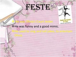 Feste
 He was Olivia’s Court Jester.
He was funny and a good mimic.
He used to sing and tell jokes, to entertain
 Olivia.
 