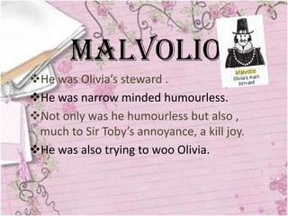 Malvolio
He was Olivia’s steward .
He was narrow minded humourless.
Not only was he humourless but also ,
 much to Sir Toby’s annoyance, a kill joy.
He was also trying to woo Olivia.
 