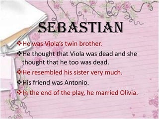Sebastian
He was Viola’s twin brother.
He thought that Viola was dead and she
 thought that he too was dead.
He resembled his sister very much.
His friend was Antonio.
In the end of the play, he married Olivia.
 