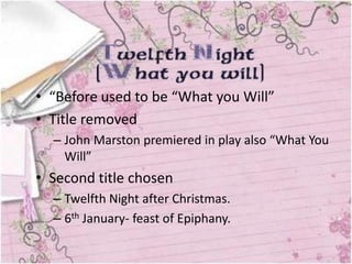 • “Before used to be “What you Will”
• Title removed
  – John Marston premiered in play also “What You
    Will”
• Second title chosen
  – Twelfth Night after Christmas.
  – 6th January- feast of Epiphany.
 