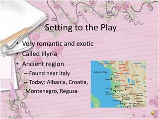 Setting to the Play
• Very romantic and exotic
• Called Illyria
• Ancient region
  – Found near Italy
  – Today: Albania, Croatia,
  Montenegro, Regusa
 