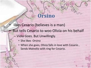Orsino
• likes Cesario (believes is a man)
• But tells Cesario to woo Olivia on his behalf
  – Viola Goes. But Unwillingly.
     • She likes Orsino
     • When she goes, Olivia falls in love with Cesario ,
       Sends Malvolio with ring for Cesario.
 