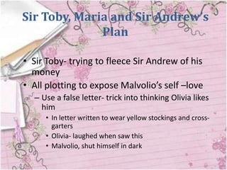 Sir Toby, Maria and Sir Andrew’s
              Plan

• Sir Toby- trying to fleece Sir Andrew of his
  money
• All plotting to expose Malvolio’s self –love
  – Use a false letter- trick into thinking Olivia likes
    him
     • In letter written to wear yellow stockings and cross-
       garters
     • Olivia- laughed when saw this
     • Malvolio, shut himself in dark
 