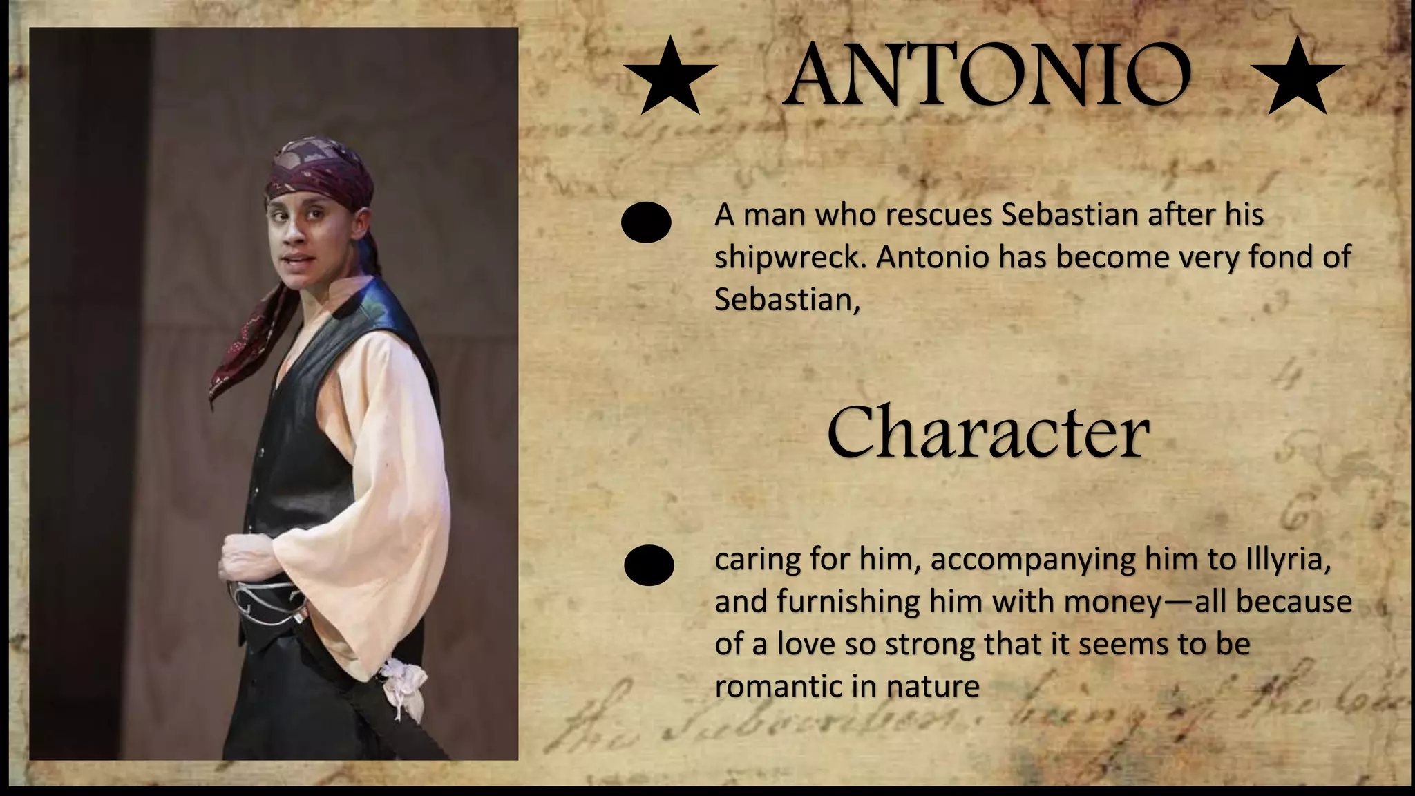 ANTONIO
Character
A man who rescues Sebastian after his
shipwreck. Antonio has become very fond of
Sebastian,
caring for him, accompanying him to Illyria,
and furnishing him with money—all because
of a love so strong that it seems to be
romantic in nature
 