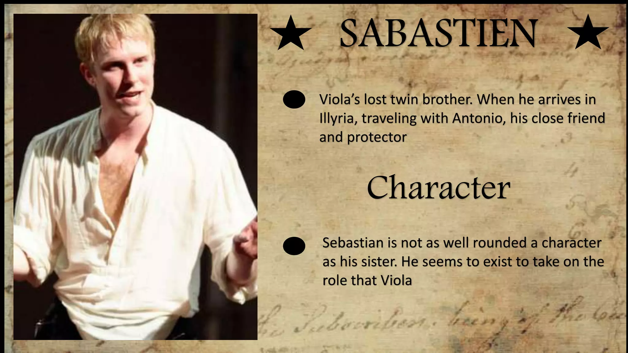 SABASTIEN
Character
Viola’s lost twin brother. When he arrives in
Illyria, traveling with Antonio, his close friend
and protector
Sebastian is not as well rounded a character
as his sister. He seems to exist to take on the
role that Viola
 