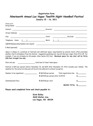 Registration Form
Nineteenth Annual Las Vegas Twelfth Night Handbell Festival
January 15 - 16, 2011
(Please print)
Group Name:
Contact: Director:
Street Address:
City: State: Zip Code
Telephone: Home: ( ) Work: ( )
AGEHR Membership Number (six digits):
E-Mail (optional):
Space is always at a premium at festivals and additional space requirements by several choirs often precludes
another choir’s attendance from the festival. Suggested guidelines are two (2) feet per ringer from C4 to C8. For
example, if you are bringing six (6) people, allow twelve (12) feet. Maximum space for any choir will be thirty
(30) feet straight line only.
Choir will use total feet of linear table space
Festival is $24 per person before November 15, and $29 after November 15. (This includes your tables) The
deadline for the early bird discount will be strictly adhered to without exception.
Number to be registered: _____________ @ $24.00 per person Total registration fee: $_________
@ $29.00 per person after 11/15/10 $_________
Commissioned Piece @ $25.00 per choir $_________
GRAND TOTAL $_________
Please send completed form and check payable to:
Dixie Bailey
4630 Welter Ave.
Las Vegas, NV 89104
 
